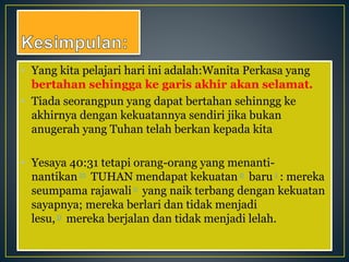 • Yang kita pelajari hari ini adalah:Wanita Perkasa yang
bertahan sehingga ke garis akhir akan selamat.
• Tiada seorangpun yang dapat bertahan sehinngg ke
akhirnya dengan kekuatannya sendiri jika bukan
anugerah yang Tuhan telah berkan kepada kita
• Yesaya 40:31 tetapi orang-orang yang menanti-
nantikan m TUHAN mendapat kekuatan n baru 1 : mereka
seumpama rajawali o yang naik terbang dengan kekuatan
sayapnya; mereka berlari dan tidak menjadi
lesu, p mereka berjalan dan tidak menjadi lelah.
 