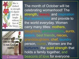 The month of October will be
celebrating womanhood! The
strength, beauty, and inspiration
that women hold and provide to
the world everyday. Women
carry many titles: mothers,
daughters, grandmothers, aunts,
sisters, best friends, nieces,
granddaughters, chef, laundry
person, nurse. Women are the
nurturers, the quiet strength that
holds a family together, and
beacons of love for everyone
 