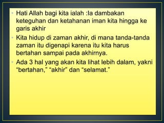 • Hati Allah bagi kita ialah :Ia dambakan
keteguhan dan ketahanan iman kita hingga ke
garis akhir
• Kita hidup di zaman akhir, di mana tanda-tanda
zaman itu digenapi karena itu kita harus
bertahan sampai pada akhirnya.
• Ada 3 hal yang akan kita lihat lebih dalam, yakni
“bertahan,” “akhir” dan “selamat.”
 