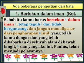 Sebab itu kamu harus bertekun e dalam
iman 1 , tetap teguh f dan tidak
bergoncang, dan jangan mau digeser
dari pengharapan g Injil, yang telah
kamu dengar dan yang telah
dikabarkan di seluruh alam di bawah
langit, h dan yang aku ini, Paulus, telah
menjadi pelayannya. i
 