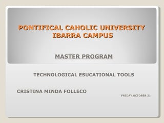 PONTIFICAL CAHOLIC UNIVERSITY  IBARRA CAMPUS MASTER PROGRAM TECHNOLOGICAL ESUCATIONAL TOOLS CRISTINA MINDA FOLLECO FRIDAY OCTOBER 21 