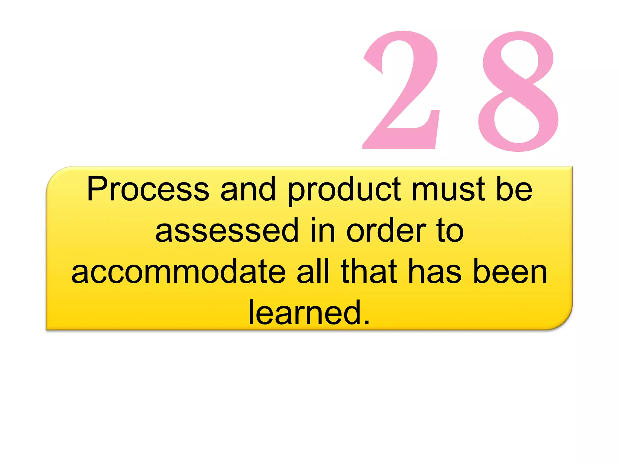 28 Process and product must be assessed in order to accommodate all that has been learned. 