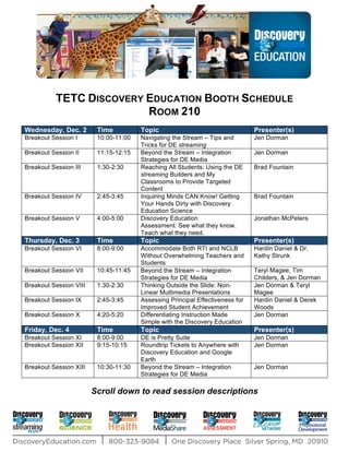 TETC DISCOVERY EDUCATION BOOTH SCHEDULE
                          ROOM 210
Wednesday, Dec. 2        Time          Topic                                   Presenter(s)
Breakout Session I       10:00-11:00   Navigating the Stream – Tips and        Jen Dorman
                                       Tricks for DE streaming
Breakout Session II      11:15-12:15   Beyond the Stream – Integration         Jen Dorman
                                       Strategies for DE Media
Breakout Session III     1:30-2:30     Reaching All Students: Using the DE     Brad Fountain
                                       streaming Builders and My
                                       Classrooms to Provide Targeted
                                       Content
Breakout Session IV      2:45-3:45     Inquiring Minds CAN Know! Getting       Brad Fountain
                                       Your Hands Dirty with Discovery
                                       Education Science
Breakout Session V       4:00-5:00     Discovery Education                     Jonathan McPeters
                                       Assessment: See what they know.
                                       Teach what they need.
Thursday, Dec. 3         Time          Topic                                   Presenter(s)
Breakout Session VI      8:00-9:00     Accommodate Both RTI and NCLB           Hardin Daniel & Dr.
                                       Without Overwhelming Teachers and       Kathy Strunk
                                       Students
Breakout Session VII     10:45-11:45   Beyond the Stream – Integration         Teryl Magee, Tim
                                       Strategies for DE Media                 Childers, & Jen Dorman
Breakout Session VIII    1:30-2:30     Thinking Outside the Slide: Non-        Jen Dorman & Teryl
                                       Linear Multimedia Presentations         Magee
Breakout Session IX      2:45-3:45     Assessing Principal Effectiveness for   Hardin Daniel & Derek
                                       Improved Student Achievement            Woods
Breakout Session X       4:20-5:20     Differentiating Instruction Made        Jen Dorman
                                       Simple with the Discovery Education
Friday, Dec. 4           Time          Topic                                   Presenter(s)
Breakout Session XI      8:00-9:00     DE is Pretty Suite                      Jen Dorman
Breakout Session XII     9:15-10:15    Roundtrip Tickets to Anywhere with      Jen Dorman
                                       Discovery Education and Google
                                       Earth
Breakout Session XIII    10:30-11:30   Beyond the Stream – Integration         Jen Dorman
                                       Strategies for DE Media

                        Scroll down to read session descriptions
 