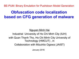 BE-PUM: Binary Emulation for Pushdown Model Generation
Obfuscation code localization
based on CFG generation of malware
Nguyen Minh Hai
Industrial University of Ho Chi Minh City (IUH)
with Quan Thanh Tho, Ho Chi Minh City University of
Technology (HMCUT) , in
Collaboration with Mizuhito Ogawa (JAIST)
January 2016
 