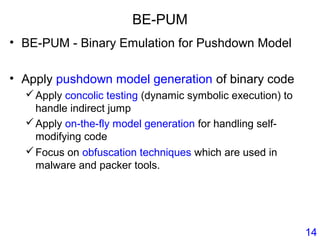 BE-PUM
• BE-PUM - Binary Emulation for Pushdown Model
• Apply pushdown model generation of binary code
Apply concolic testing (dynamic symbolic execution) to
handle indirect jump
Apply on-the-fly model generation for handling self-
modifying code
Focus on obfuscation techniques which are used in
malware and packer tools.
14
 
