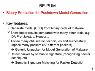 BE-PUM
• Binary Emulation for Pushdown Model Generation
• Key features:
Generate model (CFG) from binary code of malware
Show better results compared with many other tools, e.g.
IDA Pro, Jakstab, Hooper...
Tackle many obfuscation techniques and successfully
unpack many packers (27 different packers)
 Generic Unpacker for Model Generation of Malware
Detect packer by semantic signature (recognizing packer
techniques)
 Sematic Signature Matching for Packer Detection
1
 