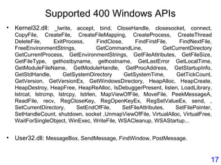 Supported 400 Windows APIs
• Kernel32.dll: _lwrite, accept, bind, CloseHandle, closesocket, connect,
CopyFile, CreateFile, CreateFileMapping, CreateProcess, CreateThread
DeleteFile, ExitProcess, FindClose, FindFirstFile, FindNextFile,
FreeEnvironmentStrings, GetCommandLine, GetCurrentDirectory
GetCurrentProcess, GetEnvironmentStrings, GetFileAttributes, GetFileSize,
GetFileType, gethostbyname, gethostname, GetLastError GetLocalTime,
GetModuleFileName, GetModuleHandle, GetProcAddress, GetStartupInfo,
GetStdHandle, GetSystemDirectory GetSystemTime, GetTickCount,
GetVersion, GetVersionEx, GetWindowsDirectory, HeapAlloc, HeapCreate,
HeapDestroy, HeapFree, HeapReAlloc, IsDebuggerPresent, listen, LoadLibrary,
lstrcat, lstrcmp, lstrcpy, lstrlen, MapViewOfFile, MoveFile, PeekMessageA,
ReadFile, recv, RegCloseKey, RegOpenKeyEx, RegSetValueEx, send, ,
SetCurrentDirectory, SetEndOfFile, SetFileAttributes, SetFilePointer,
SetHandleCount, shutdown, socket ,UnmapViewOfFile, VirtualAlloc, VirtualFree,
WaitForSingleObject, WinExec, WriteFile, WSACleanup, WSAStartup...
• User32.dll: MessageBox, SendMessage, FindWindow, PostMessage.
17
 