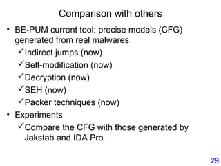 Comparison with others
• BE-PUM current tool: precise models (CFG)
generated from real malwares
Indirect jumps (now)
Self-modification (now)
Decryption (now)
SEH (now)
Packer techniques (now)
• Experiments
Compare the CFG with those generated by
Jakstab and IDA Pro
29
 