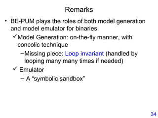 Remarks
• BE-PUM plays the roles of both model generation
and model emulator for binaries
Model Generation: on-the-fly manner, with
concolic technique
–Missing piece: Loop invariant (handled by
looping many many times if needed)
 Emulator
– A “symbolic sandbox”
34
 