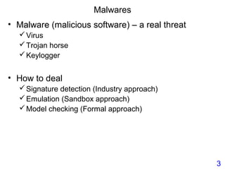 Malwares
• Malware (malicious software) – a real threat
Virus
Trojan horse
Keylogger
• How to deal
Signature detection (Industry approach)
Emulation (Sandbox approach)
Model checking (Formal approach)
3
 