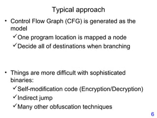 Typical approach
• Control Flow Graph (CFG) is generated as the
model
One program location is mapped a node
Decide all of destinations when branching
• Things are more difficult with sophisticated
binaries:
Self-modification code (Encryption/Decryption)
Indirect jump
Many other obfuscation techniques
6
 