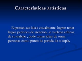 Características artísticas  Expresan sus ideas visualmente, logran tener largos periodos de atención, se vuelven críticos de su trabajo , pude tomar ideas de otras personas como punto de partida de o copia.  