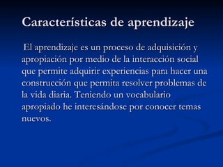 Características de aprendizaje  El aprendizaje es un proceso de adquisición y apropiación por medio de la interacción social que permite adquirir experiencias para hacer una construcción que permita resolver problemas de la vida diaria. Teniendo un vocabulario apropiado he interesándose por conocer temas nuevos.  