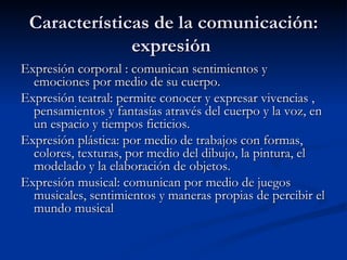 Características de la comunicación: expresión  Expresión corporal : comunican sentimientos y emociones por medio de su cuerpo.  Expresión teatral: permite conocer y expresar vivencias , pensamientos y fantasías através del cuerpo y la voz, en un espacio y tiempos ficticios. Expresión plástica: por medio de trabajos con formas, colores, texturas, por medio del dibujo, la pintura, el modelado y la elaboración de objetos. Expresión musical: comunican por medio de juegos musicales, sentimientos y maneras propias de percibir el mundo musical  