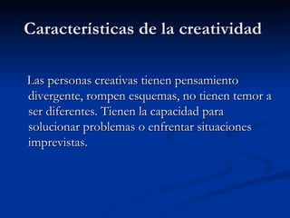 Características de la creatividad  Las personas creativas tienen pensamiento divergente, rompen esquemas, no tienen temor a ser diferentes. Tienen la capacidad para solucionar problemas o enfrentar situaciones imprevistas. 