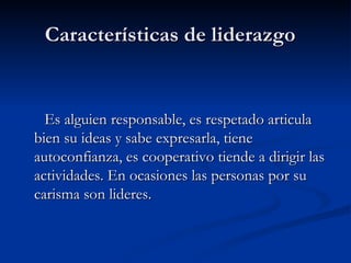 Características de liderazgo  Es alguien responsable, es respetado articula bien su ideas y sabe expresarla, tiene autoconfianza, es cooperativo tiende a dirigir las actividades. En ocasiones las personas por su carisma son lideres. 