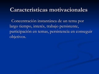 Características motivacionales  Concentración instantánea de un tema por largo tiempo, interés, trabajo persistente, participación en temas, persistencia en conseguir objetivos. 