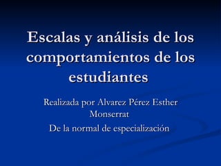 Escalas y análisis de los comportamientos de los estudiantes    Realizada por Alvarez Pérez Esther Monserrat  De la normal de especialización  