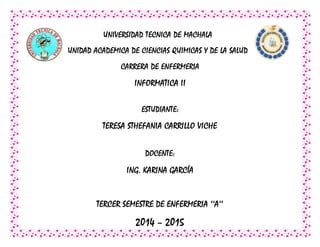UNIVERSIDAD TECNICA DE MACHALA
UNIDAD ACADEMICA DE CIENCIAS QUIMICAS Y DE LA SALUD
CARRERA DE ENFERMERIA
INFORMATICA II
ESTUDIANTE:
TERESA STHEFANIA CARRILLO VICHE
DOCENTE:
ING. KARINA GARCÍA
TERCER SEMESTRE DE ENFERMERIA ‘‘A’’
2014 – 2015
 