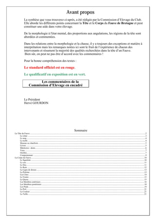 Avant propos
La synthèse que vous trouverez ci-après, a été rédigée par la Commission d’Elevage du Club.
Elle aborde les différents points concernant la Tête et le Corps du Fauve de Bretagne et peut
constituer une aide dans votre élevage.
De la morphologie à l'état mental, des proportions aux angulations, les régions de la tête sont
abordées et commentées.
Dans les relations entre la morphologie et la chasse, il y a toujours des exceptions et matière à
interprétation mais les remarques notées ici sont le fruit de l’expérience de chacun des
intervenants et résument la majorité des qualités recherchées dans la tête d’un Fauve.
Bien sûr, on peut ne pas être d’accord avec les commentaires !
Pour la bonne compréhension des textes :

Le standard officiel est en rouge.
Le qualificatif en exposition est en vert.
Les commentaires de la
Commission d’Elevage en encadré

Le Président
Hervé GOURDON

Sommaire
La Tête du Fauve ........................................................................................................................................................................................................................2
Le crâne ............................................................................................................................................................................................................................3
Le stop ..............................................................................................................................................................................................................................4
La truffe ............................................................................................................................................................................................................................4
Museau ou chanfrein.........................................................................................................................................................................................................5
Lèvres ...............................................................................................................................................................................................................................5
Mâchoires - dents..............................................................................................................................................................................................................6
Yeux .................................................................................................................................................................................................................................7
Oreilles..............................................................................................................................................................................................................................7
Comportement : ................................................................................................................................................................................................................9
Le Corps du Fauve....................................................................................................................................................................................................................10
Le Squelette ....................................................................................................................................................................................................................10
Le cou .............................................................................................................................................................................................................................11
Le Dos.............................................................................................................................................................................................................................11
Le Rein ...........................................................................................................................................................................................................................12
La Ligne de dessus..........................................................................................................................................................................................................13
La Poitrine ......................................................................................................................................................................................................................13
Les Côtes ........................................................................................................................................................................................................................14
Le Ventre ........................................................................................................................................................................................................................15
La Queue.........................................................................................................................................................................................................................15
Les Membres antérieurs ..................................................................................................................................................................................................16
Les Membres postérieurs ................................................................................................................................................................................................18
Les Pieds.........................................................................................................................................................................................................................19
Le Poil.............................................................................................................................................................................................................................21
La Couleur ......................................................................................................................................................................................................................21
La Taille..........................................................................................................................................................................................................................21

 