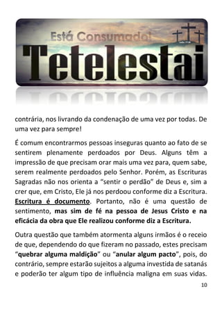 10
contrária, nos livrando da condenação de uma vez por todas. De
uma vez para sempre!
É comum encontrarmos pessoas inseguras quanto ao fato de se
sentirem plenamente perdoados por Deus. Alguns têm a
impressão de que precisam orar mais uma vez para, quem sabe,
serem realmente perdoados pelo Senhor. Porém, as Escrituras
Sagradas não nos orienta a “sentir o perdão” de Deus e, sim a
crer que, em Cristo, Ele já nos perdoou conforme diz a Escritura.
Escritura é documento. Portanto, não é uma questão de
sentimento, mas sim de fé na pessoa de Jesus Cristo e na
eficácia da obra que Ele realizou conforme diz a Escritura.
Outra questão que também atormenta alguns irmãos é o receio
de que, dependendo do que fizeram no passado, estes precisam
“quebrar alguma maldição” ou “anular algum pacto”, pois, do
contrário, sempre estarão sujeitos a alguma investida de satanás
e poderão ter algum tipo de influência maligna em suas vidas.
 