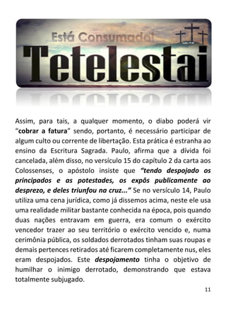 11
Assim, para tais, a qualquer momento, o diabo poderá vir
“cobrar a fatura” sendo, portanto, é necessário participar de
algum culto ou corrente de libertação. Esta prática é estranha ao
ensino da Escritura Sagrada. Paulo, afirma que a dívida foi
cancelada, além disso, no versículo 15 do capítulo 2 da carta aos
Colossenses, o apóstolo insiste que “tendo despojado os
principados e as potestades, os expôs publicamente ao
desprezo, e deles triunfou na cruz...” Se no versículo 14, Paulo
utiliza uma cena jurídica, como já dissemos acima, neste ele usa
uma realidade militar bastante conhecida na época, pois quando
duas nações entravam em guerra, era comum o exército
vencedor trazer ao seu território o exército vencido e, numa
cerimônia pública, os soldados derrotados tinham suas roupas e
demais pertences retirados até ficarem completamente nus, eles
eram despojados. Este despojamento tinha o objetivo de
humilhar o inimigo derrotado, demonstrando que estava
totalmente subjugado.
 