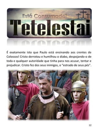 12
É exatamente isto que Paulo está ensinando aos crentes de
Colossos! Cristo derrotou e humilhou o diabo, despojando-o de
toda e qualquer autoridade que tinha para nos acusar, tentar e
prejudicar. Cristo fez dos seus inimigos, o “estrado de seus pés”.
 