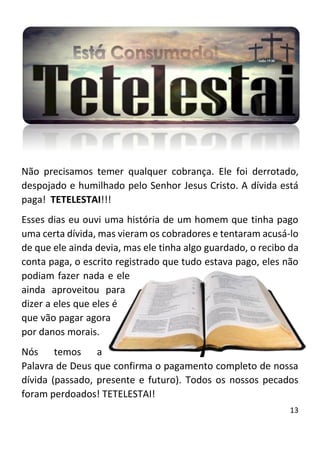 13
Não precisamos temer qualquer cobrança. Ele foi derrotado,
despojado e humilhado pelo Senhor Jesus Cristo. A dívida está
paga! TETELESTAI!!!
Esses dias eu ouvi uma história de um homem que tinha pago
uma certa dívida, mas vieram os cobradores e tentaram acusá-lo
de que ele ainda devia, mas ele tinha algo guardado, o recibo da
conta paga, o escrito registrado que tudo estava pago, eles não
podiam fazer nada e ele
ainda aproveitou para
dizer a eles que eles é
que vão pagar agora
por danos morais.
Nós temos a
Palavra de Deus que confirma o pagamento completo de nossa
dívida (passado, presente e futuro). Todos os nossos pecados
foram perdoados! TETELESTAI!
 