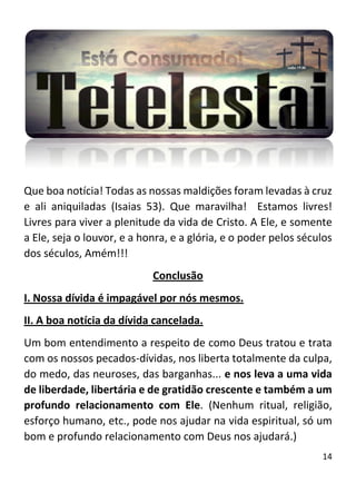 14
Que boa notícia! Todas as nossas maldições foram levadas à cruz
e ali aniquiladas (Isaias 53). Que maravilha! Estamos livres!
Livres para viver a plenitude da vida de Cristo. A Ele, e somente
a Ele, seja o louvor, e a honra, e a glória, e o poder pelos séculos
dos séculos, Amém!!!
Conclusão
I. Nossa dívida é impagável por nós mesmos.
II. A boa notícia da dívida cancelada.
Um bom entendimento a respeito de como Deus tratou e trata
com os nossos pecados-dívidas, nos liberta totalmente da culpa,
do medo, das neuroses, das barganhas... e nos leva a uma vida
de liberdade, libertária e de gratidão crescente e também a um
profundo relacionamento com Ele. (Nenhum ritual, religião,
esforço humano, etc., pode nos ajudar na vida espiritual, só um
bom e profundo relacionamento com Deus nos ajudará.)
 