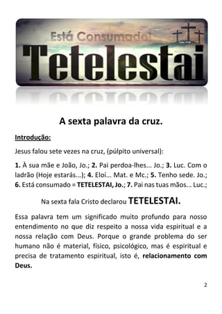 2
A sexta palavra da cruz.
Introdução:
Jesus falou sete vezes na cruz, (púlpito universal):
1. À sua mãe e João, Jo.; 2. Pai perdoa-lhes... Jo.; 3. Luc. Com o
ladrão (Hoje estarás...); 4. Eloí... Mat. e Mc.; 5. Tenho sede. Jo.;
6. Está consumado = TETELESTAI, Jo.; 7. Pai nas tuas mãos... Luc.;
Na sexta fala Cristo declarou TETELESTAI.
Essa palavra tem um significado muito profundo para nosso
entendimento no que diz respeito a nossa vida espiritual e a
nossa relação com Deus. Porque o grande problema do ser
humano não é material, físico, psicológico, mas é espiritual e
precisa de tratamento espiritual, isto é, relacionamento com
Deus.
 