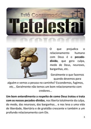 3
O que prejudica o
relacionamento humano
com Deus é o pecado-
dívida, que gera culpa,
medo de Deus, neuroses,
barganhas, etc.
Geralmente o que fazemos
quando devemos para
alguém e vemos a pessoa no caminho? Escondemos, fugimos,
etc... Geralmente não temos um bom relacionamento com
credores...
Um bom entendimento a respeito de como Deus tratou e trata
com os nossos pecados-dívidas, nos liberta totalmente da culpa,
do medo, das neuroses, das barganhas... e nos leva a uma vida
de liberdade, libertária e de gratidão crescente e também a um
profundo relacionamento com Ele.
 