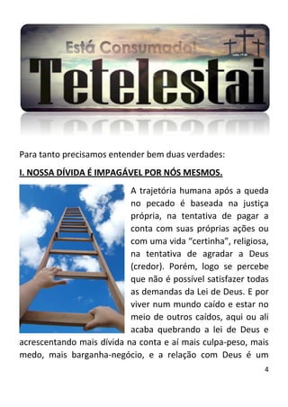 4
Para tanto precisamos entender bem duas verdades:
I. NOSSA DÍVIDA É IMPAGÁVEL POR NÓS MESMOS.
A trajetória humana após a queda
no pecado é baseada na justiça
própria, na tentativa de pagar a
conta com suas próprias ações ou
com uma vida “certinha”, religiosa,
na tentativa de agradar a Deus
(credor). Porém, logo se percebe
que não é possível satisfazer todas
as demandas da Lei de Deus. E por
viver num mundo caído e estar no
meio de outros caídos, aqui ou ali
acaba quebrando a lei de Deus e
acrescentando mais dívida na conta e aí mais culpa-peso, mais
medo, mais barganha-negócio, e a relação com Deus é um
 