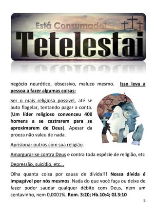 5
negócio neurótico, obsessivo, maluco mesmo. Isso leva a
pessoa a fazer algumas coisas:
Ser o mais religiosa possível, até se
auto flagelar, tentando pagar a conta.
(Um líder religioso convenceu 400
homens a se castrarem para se
aproximarem de Deus). Apesar da
proeza não valeu de nada.
Aprisionar outros com sua religião.
Amargurar-se contra Deus e contra toda espécie de religião, etc
Depressão, suicídio, etc...
Olha quanta coisa por causa de dívida!!! Nossa dívida é
impagável por nós mesmos. Nada do que você faça ou deixe de
fazer poder saudar qualquer débito com Deus, nem um
centavinho, nem 0,0001%. Rom. 3:20; Hb.10:4; Gl.3:10
 