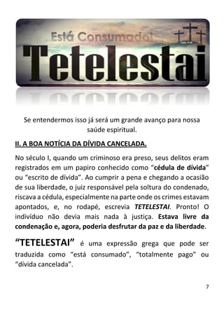 7
Se entendermos isso já será um grande avanço para nossa
saúde espiritual.
II. A BOA NOTÍCIA DA DÍVIDA CANCELADA.
No século I, quando um criminoso era preso, seus delitos eram
registrados em um papiro conhecido como “cédula de dívida”
ou “escrito de dívida”. Ao cumprir a pena e chegando a ocasião
de sua liberdade, o juiz responsável pela soltura do condenado,
riscava a cédula, especialmente na parte onde os crimes estavam
apontados, e, no rodapé, escrevia TETELESTAI. Pronto! O
indivíduo não devia mais nada à justiça. Estava livre da
condenação e, agora, poderia desfrutar da paz e da liberdade.
“TETELESTAI” é uma expressão grega que pode ser
traduzida como “está consumado”, “totalmente pago” ou
“dívida cancelada”.
 