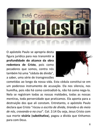 8
O apóstolo Paulo se apropria desta
figura jurídica para nos transmitir a
profundidade do alcance da obra
redentora de Cristo, pois como
pecadores que somos, contra nós
também há uma “cédula de dívida”,
a saber, uma série de transgressões
cometidas ao longo da nossa vida. Esta cédula constitui-se em
um poderoso instrumento de acusação. Ela nos silencia, nos
humilha, pois não há como contradizê-la, não há como nega-la.
Nela se registram todas as nossas maldades, todas as nossas
mentiras, toda perversidade que praticamos. Ela aponta para a
destruição dos que ali constam. Entretanto, o apóstolo Paulo
declara que Cristo “riscou o escrito de dívida, tirando-o do meio
de nós, cravando-o na cruz”. Col. 2:14 Ou seja, Jesus Cristo com
sua morte vicária (substitutiva), pagou a dívida que tínhamos
para com Deus.
 