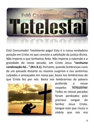9
Está Consumado! Totalmente pago! Esta é a nossa verdadeira
posição em Cristo no que consiste a satisfação da justiça divina.
Não importa o que tenhamos feito. Não importa a extensão e a
gravidade do nosso pecado, em Cristo Jesus “nenhuma
condenação há...” (Rm 8.1). Portanto, quando lembranças ruins
de um passado distante ou recente surgirem e nos sentirmos
culpados e ameaçados em nossa paz, basta nos lembrarmos do
que Cristo fez por nós. Basta nos lembrarmos da palavra
proferida a nosso
respeito: TETELESTAI!
Todos os nossos pecados
foram perdoados pelo
precioso sangue do
Senhor Jesus Cristo.
Sangue este que riscou a
cédula que nos era
 
