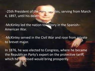 -25th President of the United States, serving from March
4, 1897, until his death.

-McKinley led the nation to victory in the Spanish–
American War.

-McKinley served in the Civil War and rose from private
to brevet major.

In 1876, he was elected to Congress, where he became
the Republican Party's expert on the protective tariff,
which he promised would bring prosperity.
 