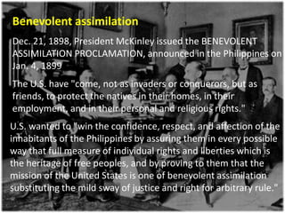 Benevolent assimilation
Dec. 21, 1898, President McKinley issued the BENEVOLENT
ASSIMILATION PROCLAMATION, announced in the Philippines on
Jan. 4, 1899
The U.S. have "come, not as invaders or conquerors, but as
friends, to protect the natives in their homes, in their
employment, and in their personal and religious rights."
U.S. wanted to "win the confidence, respect, and affection of the
inhabitants of the Philippines by assuring them in every possible
way that full measure of individual rights and liberties which is
the heritage of free peoples, and by proving to them that the
mission of the United States is one of benevolent assimilation
substituting the mild sway of justice and right for arbitrary rule."
 