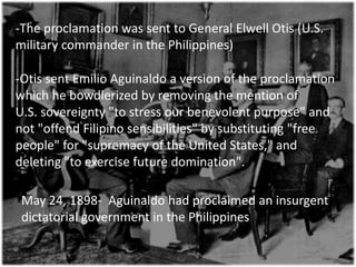-The proclamation was sent to General Elwell Otis (U.S.
military commander in the Philippines)

-Otis sent Emilio Aguinaldo a version of the proclamation
which he bowdlerized by removing the mention of
U.S. sovereignty "to stress our benevolent purpose" and
not "offend Filipino sensibilities" by substituting "free
people" for "supremacy of the United States," and
deleting "to exercise future domination".

 May 24, 1898- Aguinaldo had proclaimed an insurgent
 dictatorial government in the Philippines
 
