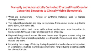 Manually and Automatically Controlled Charcoal Fired Oven for
Converting Biowastes to Clinically Viable Biomaterials
 What are biomaterials – Natural or synthetic materials used to replace
damaged tissues.
 The natural biomaterials are easy to synthesize from animal wastes e.g Bovine
(cow bone), fish bones etc.
 Proteinous matter that comes with animal wastes can cause impurities in
biomaterials for tissue repair and reduce their efficiency.
 Deproteinizing animal wastes like cow bones from biogenic sources using the
open-air burning protocol constitutes less thermal efficiency and poses health
risks to the users.
 Improving the energy efficiency during deproteinization has become important
in laboratories involved in utilizing animal bones for producing biogenic apatite
for biomedical use.
 