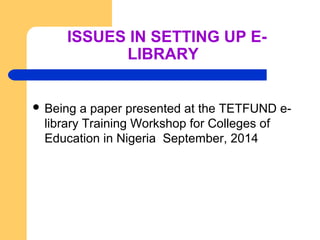 ISSUES IN SETTING UP E-LIBRARY 
 Being a paper presented at the TETFUND e-library 
Training Workshop for Colleges of 
Edu...