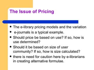 The Issue of Pricing 
 The e-library pricing models and the variation 
 e-journals is a typical example. 
 Should price...