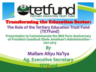 Transforming the Education Sector:
The Role of the Tertiary Education Trust Fund
(TETFund)
Presentation to Commemorate the Mid-Term Anniversary
of President Goodluck Ebele Jonathan’s Administration –
2011-2013
By
Mallam Aliyu Na’iya
Ag. Executive Secretary
TETFund1
Mission Statement
 