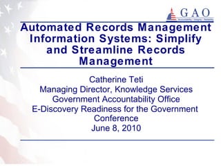 Automated Records Management Information Systems: Simplify and Streamline Records Management Catherine Teti Managing Director, Knowledge Services Government Accountability Office E-Discovery Readiness for the Government  Conference June 8, 2010 
