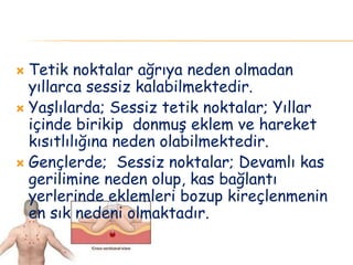  Tetik noktalar ağrıya neden olmadan
yıllarca sessiz kalabilmektedir.
 Yaşlılarda; Sessiz tetik noktalar; Yıllar
içinde birikip donmuş eklem ve hareket
kısıtlılığına neden olabilmektedir.
 Gençlerde; Sessiz noktalar; Devamlı kas
gerilimine neden olup, kas bağlantı
yerlerinde eklemleri bozup kireçlenmenin
en sık nedeni olmaktadır.
 