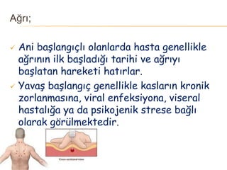 Ağrı;
 Ani başlangıçlı olanlarda hasta genellikle
ağrının ilk başladığı tarihi ve ağrıyı
başlatan hareketi hatırlar.
 Yavaş başlangıç genellikle kasların kronik
zorlanmasına, viral enfeksiyona, viseral
hastalığa ya da psikojenik strese bağlı
olarak görülmektedir.
 