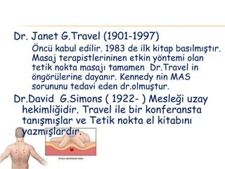 Dr. Janet G.Travel (1901-1997)
Öncü kabul edilir. 1983 de ilk kitap basılmıştır.
Masaj terapistlerininen etkin yöntemi olan
tetik nokta masajı tamamen Dr.Travel in
öngörülerine dayanır. Kennedy nin MAS
sorununu tedavi eden dr.olmuştur.
Dr.David G.Simons ( 1922- ) Mesleği uzay
hekimliğidir. Travel ile bir konferansta
tanışmışlar ve Tetik nokta el kitabını
yazmışlardır.
 