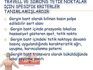 TRAVELL VE SIMONS TETIK NOKTALAR
IÇIN SPESIFIK KRITERLER
TANIMLAMIŞLARDIR:
1) Gergin bant olarak bilinen kasın palpe
edilebilir sert alanı
2) Gergin bant içinde presyonla lokalize
hassasiyet gösteren spot, tetik nokta
3) Gergin bant içindeki tetik noktaya devamlı
basınç uygulandığında karakteristik ağrı,
uyuşma, karıncalanma paterni
4) Gergin bant transvers olarak büküldüğünde
lokal seyirme yanıtı
 
