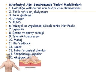 Miyofasiyal Ağrı Sendromunda Tedavi Modaliteleri:
 1. Hastalığa katkıda bulunan faktörlerin eliminasyonu
 2. Tetik nokta enjeksiyonları
 3. Kuru iğneleme
 4. Ultrason
 5. TENS
 6. Yüzeyel ısı uygulaması (Sıcak torba-Hot Pack)
 7. Egzersiz
 8. Germe ve sprey tekniği
 9. İskemik kompresyon
 10. Masaj
 11. Biofeedback
 12. Lazer
 13. İnterferansiyel akımlar
 14. Farmakolojik ajanlar
 15. Akupunktur
 