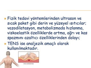  Fizik tedavi yöntemlerinden ultrason ve
sıcak paket gibi derin ve yüzeyel ısıtıcılar;
vazodilatasyon, metabolizmada hızlanma,
viskoelastik özelliklerde artma, ağrı ve kas
spazmını azaltıcı özelliklerinden dolayı;
 TENS ise analjezik amaçlı olarak
kullanılmaktadır.
 